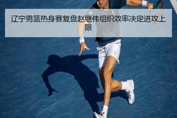 辽宁男篮热身赛复盘赵继伟组织效率决定进攻上限